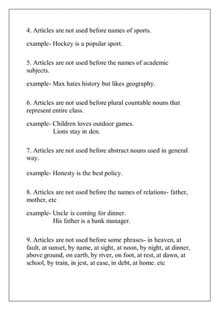 4. Articles are not used before names of sports.
example- Hockey is a popular sport.
5. Articles are not used before the names of academic
subjects.
example- Max hates history but likes geography.
6. Articles are not used before plural countable nouns that
represent entire class.
example- Children loves outdoor games.
Lions stay in den.
7. Articles are not used before abstract nouns used in general
way.
example- Honesty is the best policy.
8. Articles are not used before the names of relations- father,
mother, etc
example- Uncle is coming for dinner.
His father is a bank manager.
9. Articles are not used before some phrases- in heaven, at
fault, at sunset, by name, at sight, at noon, by night, at dinner,
above ground, on earth, by river, on foot, at rest, at dawn, at
school, by train, in jest, at ease, in debt, at home. etc
 