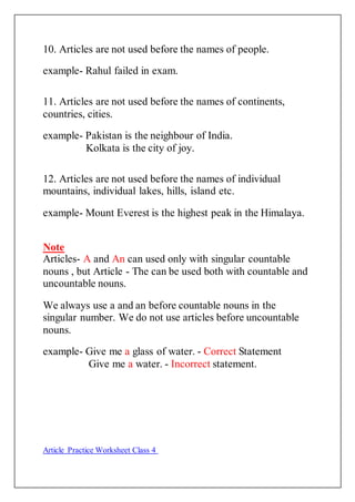 10. Articles are not used before the names of people.
example- Rahul failed in exam.
11. Articles are not used before the names of continents,
countries, cities.
example- Pakistan is the neighbour of India.
Kolkata is the city of joy.
12. Articles are not used before the names of individual
mountains, individual lakes, hills, island etc.
example- Mount Everest is the highest peak in the Himalaya.
Note
Articles- A and An can used only with singular countable
nouns , but Article - The can be used both with countable and
uncountable nouns.
We always use a and an before countable nouns in the
singular number. We do not use articles before uncountable
nouns.
example- Give me a glass of water. - Correct Statement
Give me a water. - Incorrect statement.
Article Practice Worksheet Class 4
 