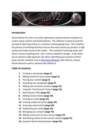 Introduction
Article Writer Pro v2.0 is an online application used by internet marketers to
create unique content and build backlinks. The software is based around the
concept of spinning articles on a sentence and paragraph level. This simplifies
the process of rewriting and also ensures that every article you produce is high
quality and makes sense to the reader. This method of rewriting works well
when it comes to getting your ‘spun’ articles indexed in Google. It also helps
you to achieve a high approval rate when submitting your projects to third
party content networks such as My Article Network, SEO Linkvine, Unique
Article Wizard as well as software like SENuke X.

Table of contents:
       1. Creating a new project (page 2)
       2. Adding content to your project (page 3)
       3. Parsing your content (page 6)
       4. Activating your paragraphs (page 9)
       5. Adding new sentence variations (page 12)
       6. Using the ‘Find Content’ feature (page 19)
       7. Spinning your titles (page 22)
       8. Adding resource boxes (page 28)
       9. Creating an article (page 35)
       10. Creating a batch of articles (page 39)
       11. Accessing saved articles (page 40)
       12. Outputting spin syntax (page 42)
       13. Managing your projects (page 45)
       14. Adding outsourcers to your account (page 47)
       15. Distributing articles to the content network (page 51)
       16. Using the Quick Indexing feature (page 54)
 