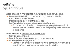 Articles
Types of articles
Those printed in magazines, newspapers and newsletters
– Presenting an opinion or balanced argument concerning
social/environmental issues
– Describing a place/event/experience
– Providing information or offering practical advice
 Example: an article for a college magazine giving practical
advice to new students who will be living away from home for
the first time
Those printed in leaflets and brochures
– Providing information
– Describing and/or advertising a product/service
– Offering advice/suggestions
 Example: an article in a brochure for a company which wants
to attract new customers from around the globe
 