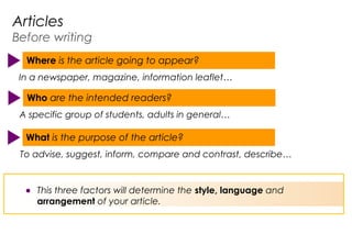 A specific group of students, adults in general…
Who are the intended readers?
In a newspaper, magazine, information leaflet…
Where is the article going to appear?
CU143
To advise, suggest, inform, compare and contrast, describe…
What is the purpose of the article?
Articles
Before writing
● This three factors will determine the style, language and
arrangement of your article.
 