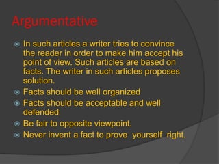 Argumentative
 In such articles a writer tries to convince
the reader in order to make him accept his
point of view. Such articles are based on
facts. The writer in such articles proposes
solution.
 Facts should be well organized
 Facts should be acceptable and well
defended
 Be fair to opposite viewpoint.
 Never invent a fact to prove yourself right.
 