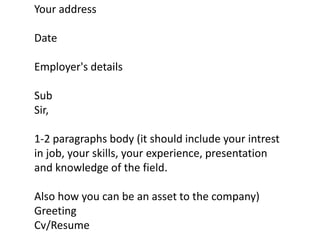 Your address
Date
Employer's details
Sub
Sir,
1-2 paragraphs body (it should include your intrest
in job, your skills, your experience, presentation
and knowledge of the field.
Also how you can be an asset to the company)
Greeting
Cv/Resume
 