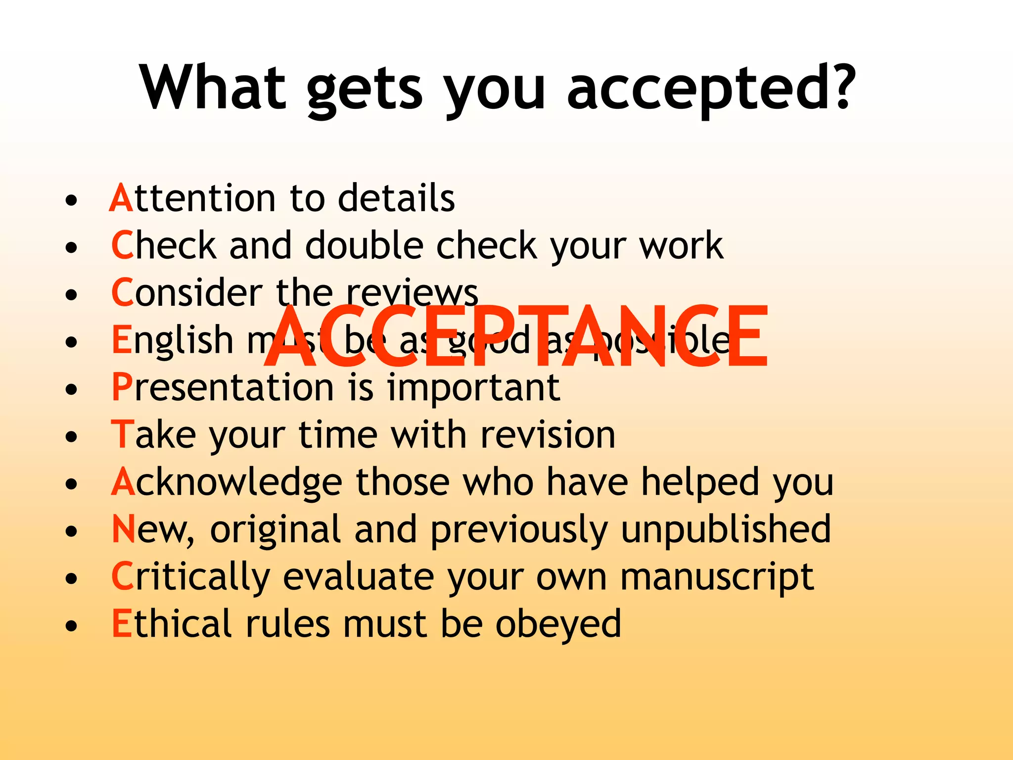 What gets you accepted?
• Attention to details
• Check and double check your work
• Consider the reviews
• English must be as good as possible
• Presentation is important
• Take your time with revision
• Acknowledge those who have helped you
• New, original and previously unpublished
• Critically evaluate your own manuscript
• Ethical rules must be obeyed
ACCEPTANCE
 