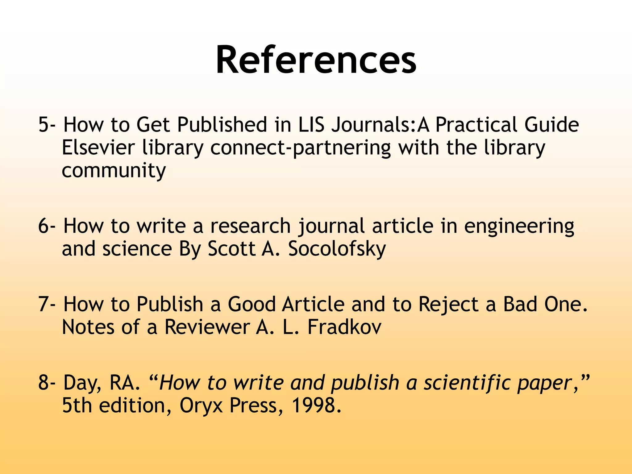 References
5- How to Get Published in LIS Journals:A Practical Guide
Elsevier library connect-partnering with the library
community
6- How to write a research journal article in engineering
and science By Scott A. Socolofsky
7- How to Publish a Good Article and to Reject a Bad One.
Notes of a Reviewer A. L. Fradkov
8- Day, RA. “How to write and publish a scientific paper,”
5th edition, Oryx Press, 1998.
 