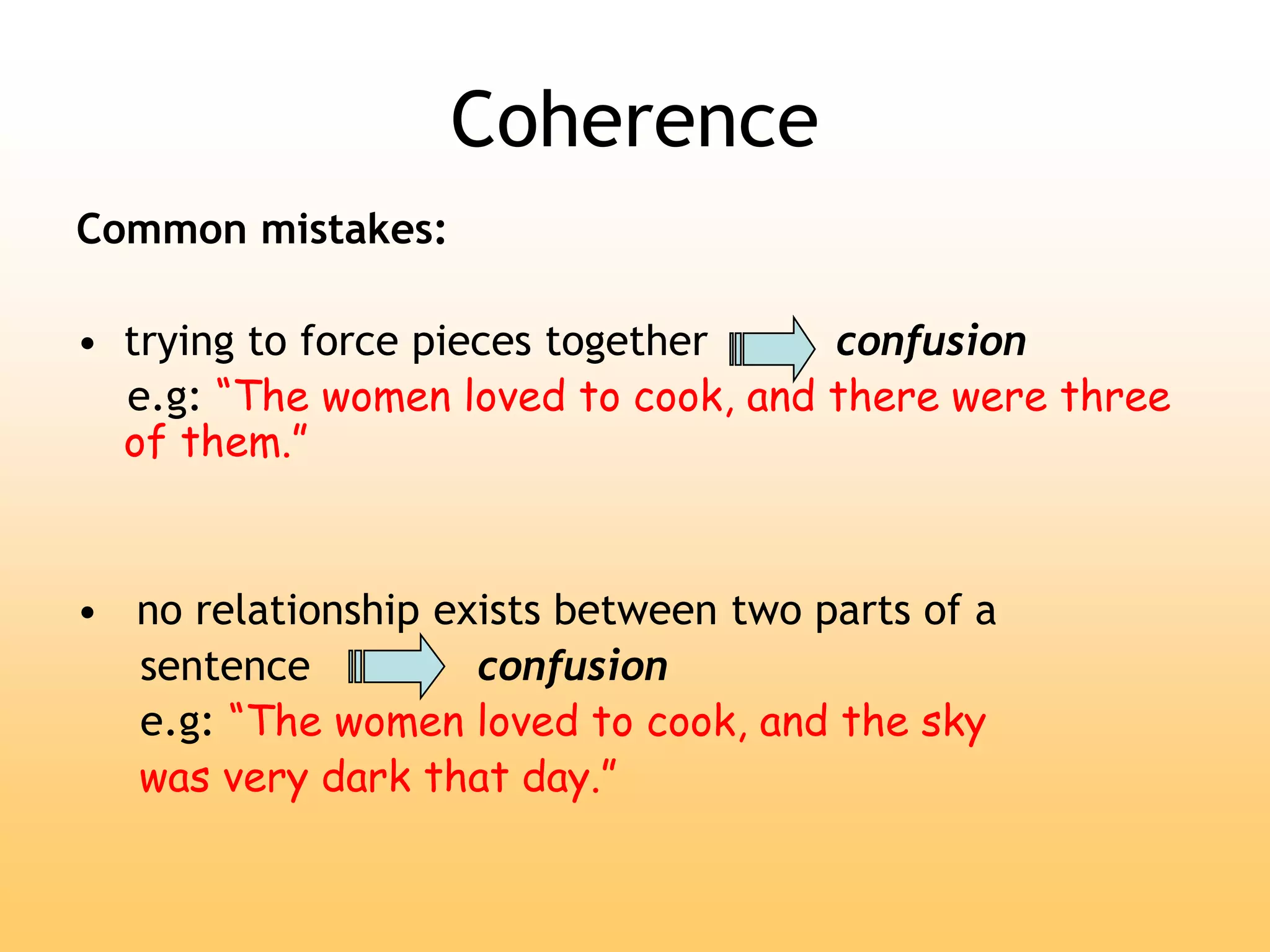 Coherence
Common mistakes:
• trying to force pieces together confusion
e.g: “The women loved to cook, and there were three
of them.”
• no relationship exists between two parts of a
sentence confusion
e.g: “The women loved to cook, and the sky
was very dark that day.”
 