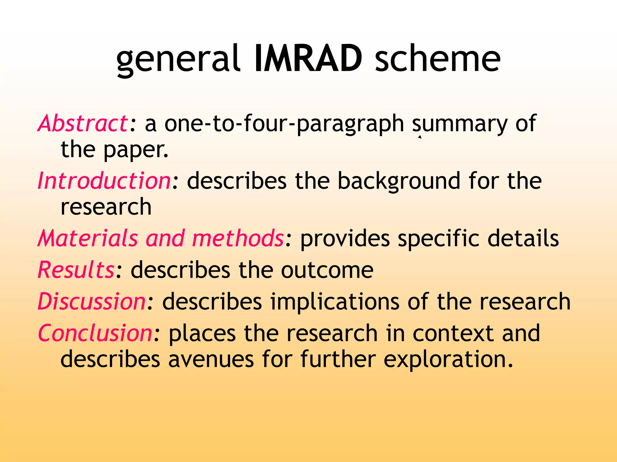 general IMRAD scheme
Abstract: a one-to-four-paragraph summary of
the paper.
Introduction: describes the background for the
research
Materials and methods: provides specific details
Results: describes the outcome
Discussion: describes implications of the research
Conclusion: places the research in context and
describes avenues for further exploration.
 