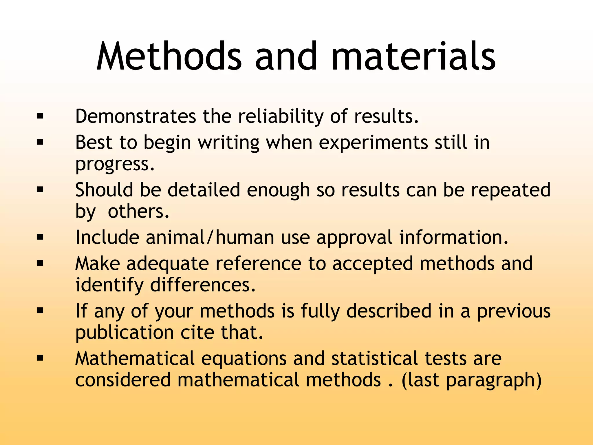 Methods and materials
 Demonstrates the reliability of results.
 Best to begin writing when experiments still in
progress.
 Should be detailed enough so results can be repeated
by others.
 Include animal/human use approval information.
 Make adequate reference to accepted methods and
identify differences.
 If any of your methods is fully described in a previous
publication cite that.
 Mathematical equations and statistical tests are
considered mathematical methods . (last paragraph)
 