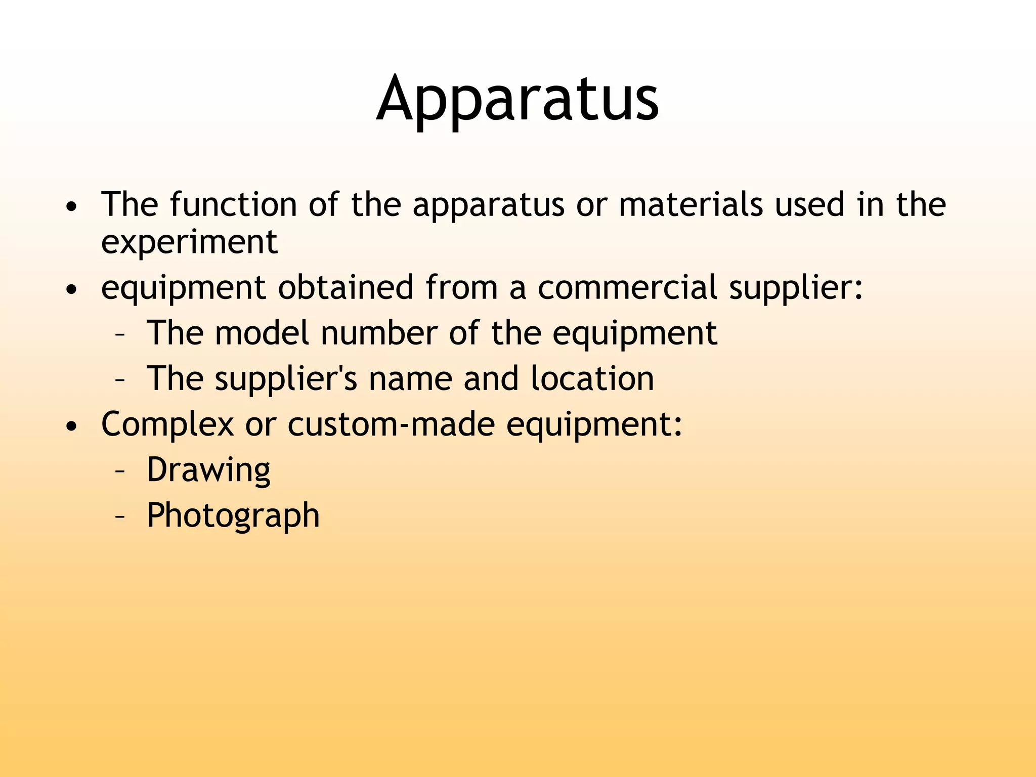 Apparatus
• The function of the apparatus or materials used in the
experiment
• equipment obtained from a commercial supplier:
– The model number of the equipment
– The supplier's name and location
• Complex or custom-made equipment:
– Drawing
– Photograph
 