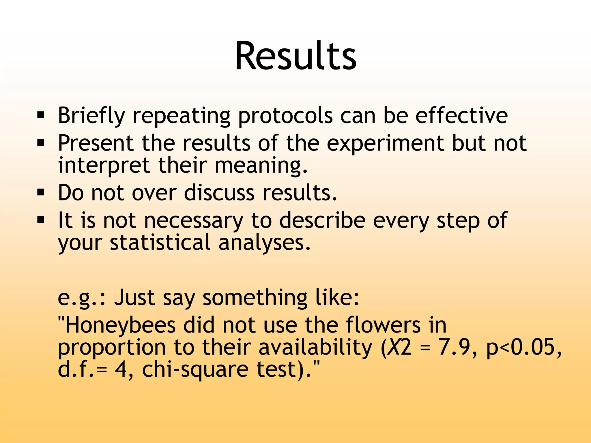 Results
 Briefly repeating protocols can be effective
 Present the results of the experiment but not
interpret their meaning.
 Do not over discuss results.
 It is not necessary to describe every step of
your statistical analyses.
e.g.: Just say something like:
"Honeybees did not use the flowers in
proportion to their availability (X2 = 7.9, p<0.05,
d.f.= 4, chi-square test)."
 