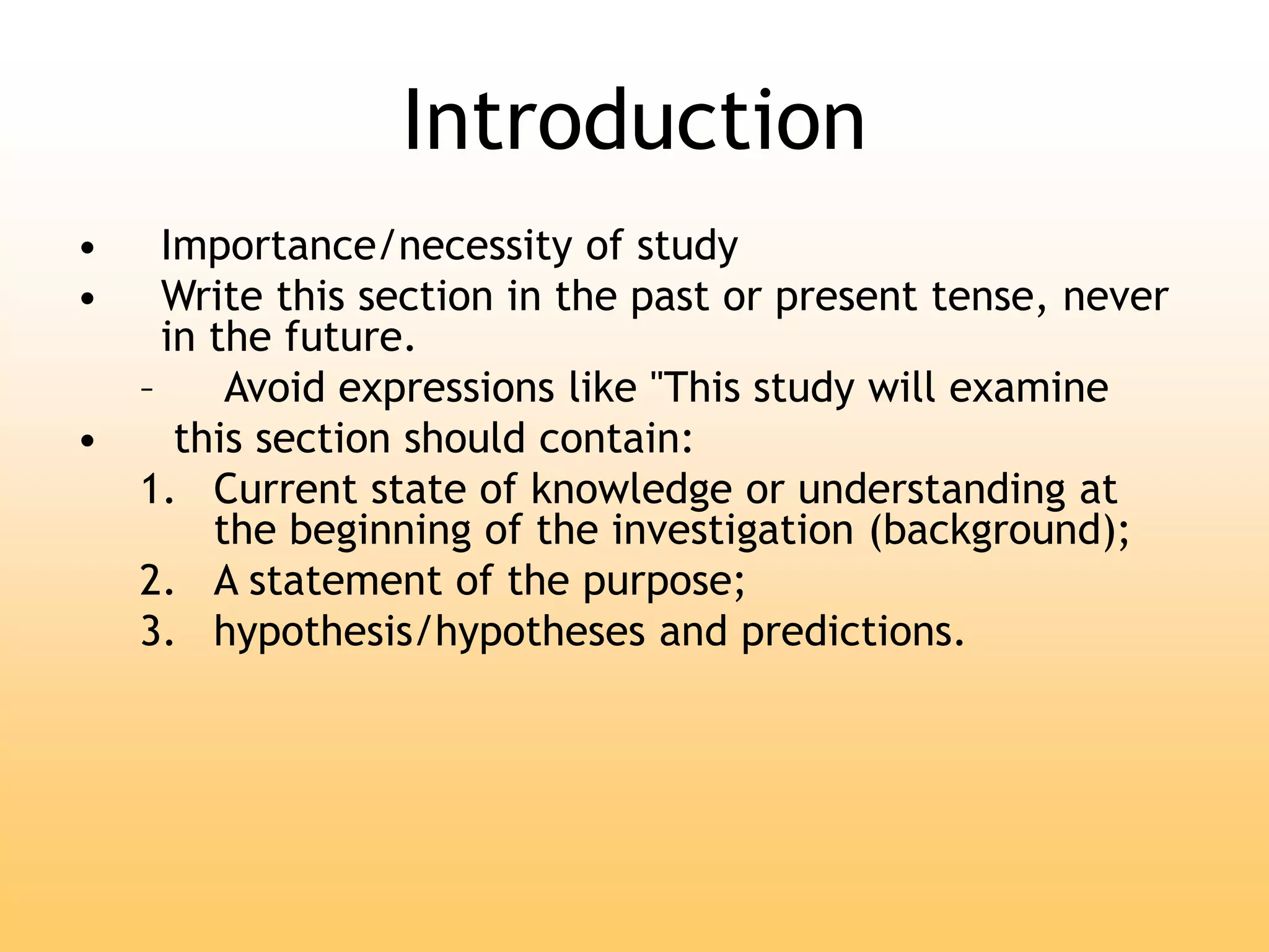 Introduction
• Importance/necessity of study
• Write this section in the past or present tense, never
in the future.
– Avoid expressions like "This study will examine
• this section should contain:
1. Current state of knowledge or understanding at
the beginning of the investigation (background);
2. A statement of the purpose;
3. hypothesis/hypotheses and predictions.
 