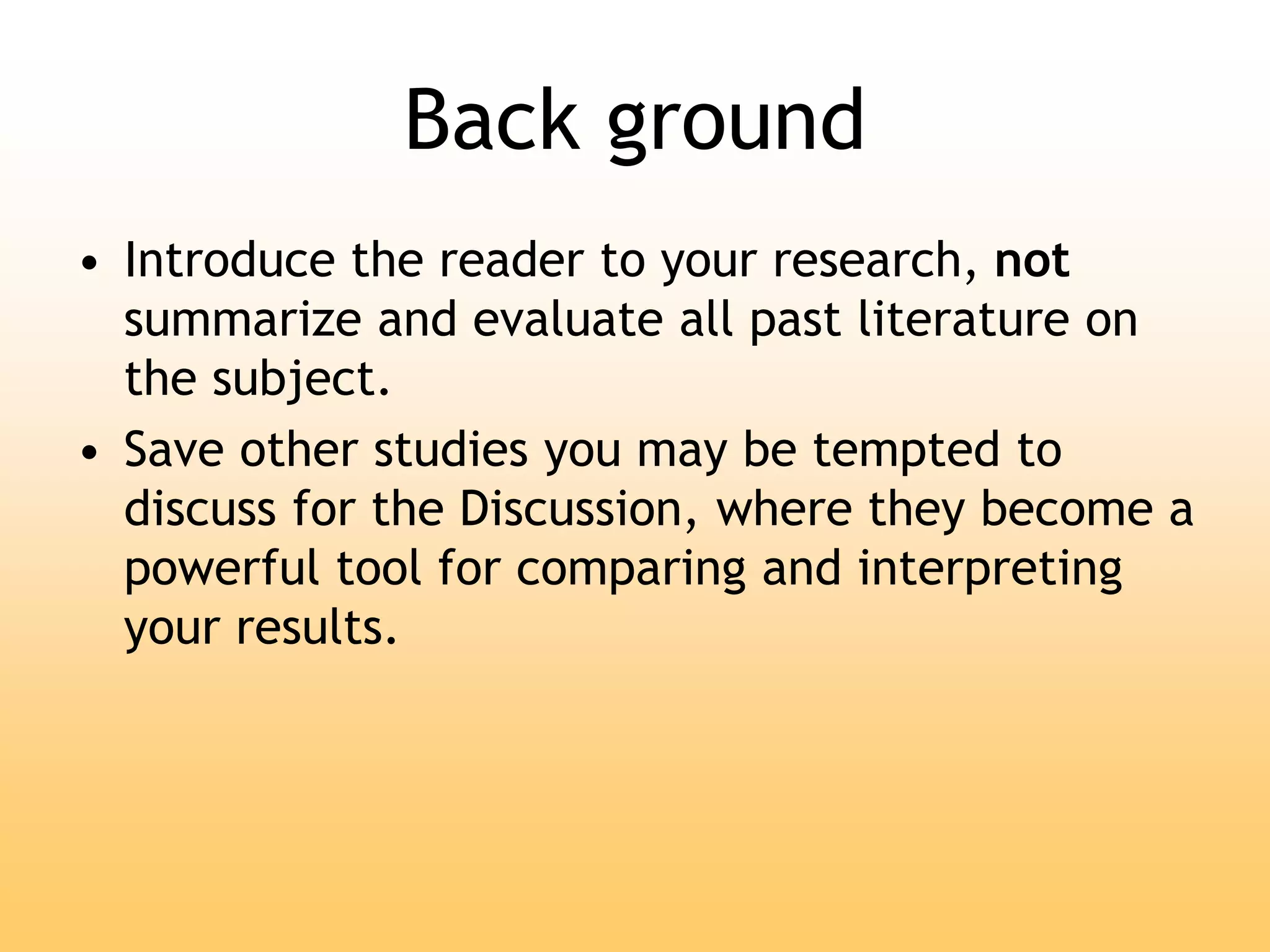 Back ground
• Introduce the reader to your research, not
summarize and evaluate all past literature on
the subject.
• Save other studies you may be tempted to
discuss for the Discussion, where they become a
powerful tool for comparing and interpreting
your results.
 