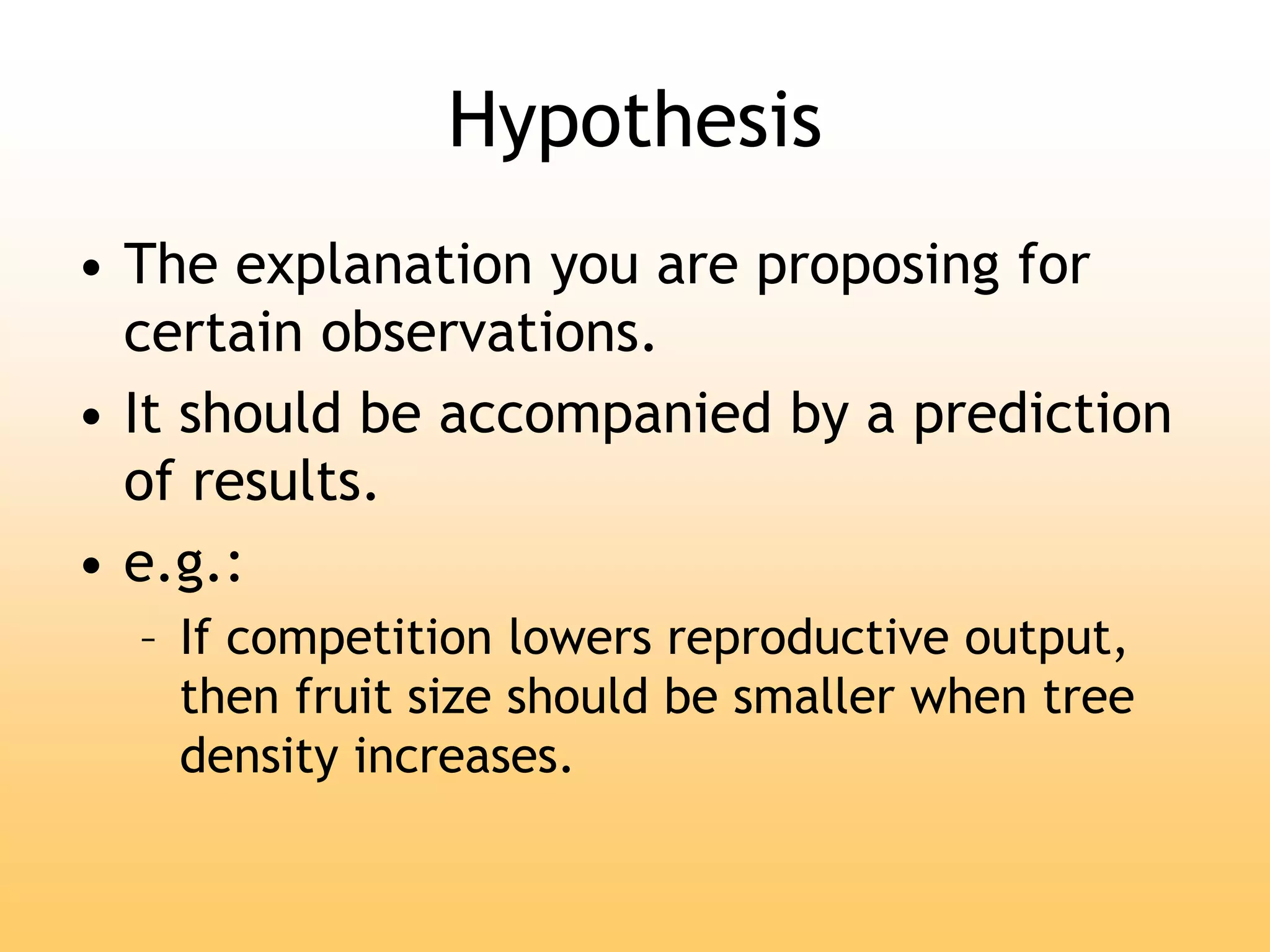 Hypothesis
• The explanation you are proposing for
certain observations.
• It should be accompanied by a prediction
of results.
• e.g.:
– If competition lowers reproductive output,
then fruit size should be smaller when tree
density increases.
 