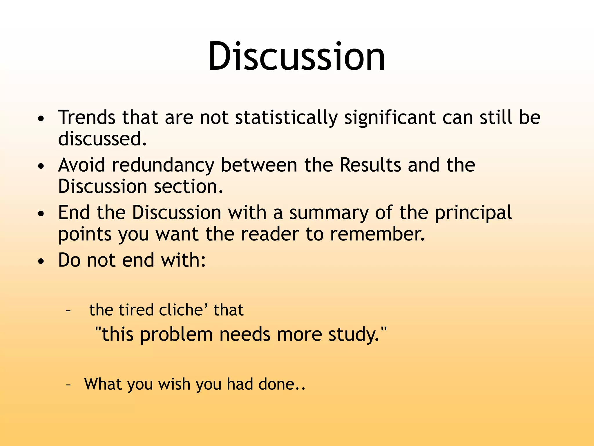 Discussion
• Trends that are not statistically significant can still be
discussed.
• Avoid redundancy between the Results and the
Discussion section.
• End the Discussion with a summary of the principal
points you want the reader to remember.
• Do not end with:
– the tired cliche’ that
"this problem needs more study."
– What you wish you had done..
 