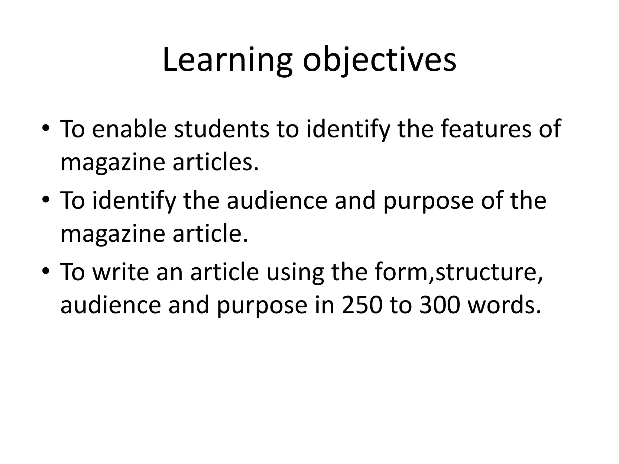 Learning objectives
• To enable students to identify the features of
magazine articles.
• To identify the audience and purpose of the
magazine article.
• To write an article using the form,structure,
audience and purpose in 250 to 300 words.