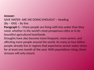 Answer:
SAVE WATER- ARE WE DOING ENOUGH? – Heading
(By – XXX) – By line
Paragraph 1 – Many people are living with less water than they
need, whether in the world’s most prosperous cities or in its
bountiful agricultural heartlands.
Droughts have also become more frequent, more severe, and
affecting more people around the world. As many as four billion
people already live in regions that experience severe water stress
for at least one month of the year. With populations rising, these
stresses will only mount.
 