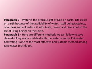 Paragraph 2 – Water is the precious gift of God on earth. Life exists
on earth because of the availability of water. Itself being tasteless,
odourless and colourless, it adds taste, colour and nice smell in the
life of living beings on the Earth.
Paragraph 3 – Here are different methods we can follow to save
clean drinking water and deal with the water scarcity. Rainwater
harvesting is one of the most effective and suitable method among
save water techniques.
 