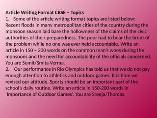 Article Writing Format CBSE – Topics
1. Some of the article writing format topics are listed below:
Recent floods in many metropolitan cities of the country during the
monsoon season laid bare the hollowness of the claims of the civic
authorities of their preparedness. The poor had to bear the brunt of
the problem while no one was ever held accountable. Write an
article in 150 – 200 words on the common man’s woes during the
monsoons and the need for accountability of the officials concerned.
You are Sumit/Smita Verma.
2. Our performance in Rio Olympics has told us that we do not pay
enough attention to athletics and outdoor games. It is time we
revised our attitude. Sports should be an important part of the
school’s daily routine. Write an article in 150-200 words in
‘Importance of Outdoor Games’. You are Sreeja/Thomas.
 