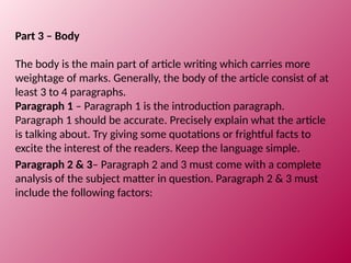 Part 3 – Body
The body is the main part of article writing which carries more
weightage of marks. Generally, the body of the article consist of at
least 3 to 4 paragraphs.
Paragraph 1 – Paragraph 1 is the introduction paragraph.
Paragraph 1 should be accurate. Precisely explain what the article
is talking about. Try giving some quotations or frightful facts to
excite the interest of the readers. Keep the language simple.
Paragraph 2 & 3– Paragraph 2 and 3 must come with a complete
analysis of the subject matter in question. Paragraph 2 & 3 must
include the following factors:
 