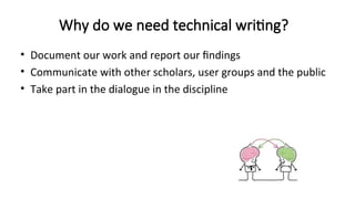 Why do we need technical writing?
• Document our work and report our findings
• Communicate with other scholars, user groups and the public
• Take part in the dialogue in the discipline
 