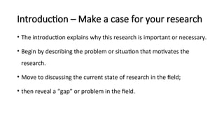 Introduction – Make a case for your research
• The introduction explains why this research is important or necessary.
• Begin by describing the problem or situation that motivates the
research.
• Move to discussing the current state of research in the field;
• then reveal a “gap” or problem in the field.
 