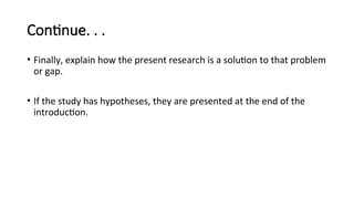 Continue. . .
• Finally, explain how the present research is a solution to that problem
or gap.
• If the study has hypotheses, they are presented at the end of the
introduction.
 