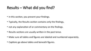 Results – What did you find?
• In this section, you present your findings.
• Typically, the Results section contains only the findings,
• not any explanation of or commentary on the findings.
• Results sections are usually written in the past tense.
• Make sure all tables and figures are labeled and numbered separately.
• Captions go above tables and beneath figures.
 