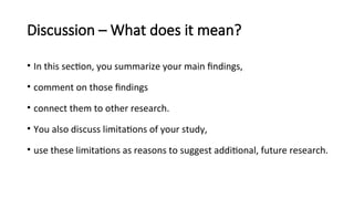 Discussion – What does it mean?
• In this section, you summarize your main findings,
• comment on those findings
• connect them to other research.
• You also discuss limitations of your study,
• use these limitations as reasons to suggest additional, future research.
 