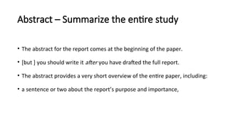 Abstract – Summarize the entire study
• The abstract for the report comes at the beginning of the paper.
• [but ] you should write it after you have drafted the full report.
• The abstract provides a very short overview of the entire paper, including:
• a sentence or two about the report’s purpose and importance,
 