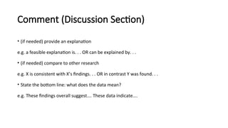 Comment (Discussion Section)
• (if needed) provide an explanation
e.g. a feasible explanation is. . . OR can be explained by. . .
• (if needed) compare to other research
e.g. X is consistent with X’s findings. . . OR in contrast Y was found. . .
• State the bottom line: what does the data mean?
e.g. These findings overall suggest…. These data indicate….
 