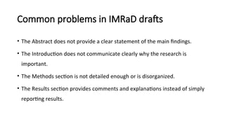 Common problems in IMRaD drafts
• The Abstract does not provide a clear statement of the main findings.
• The Introduction does not communicate clearly why the research is
important.
• The Methods section is not detailed enough or is disorganized.
• The Results section provides comments and explanations instead of simply
reporting results.
 