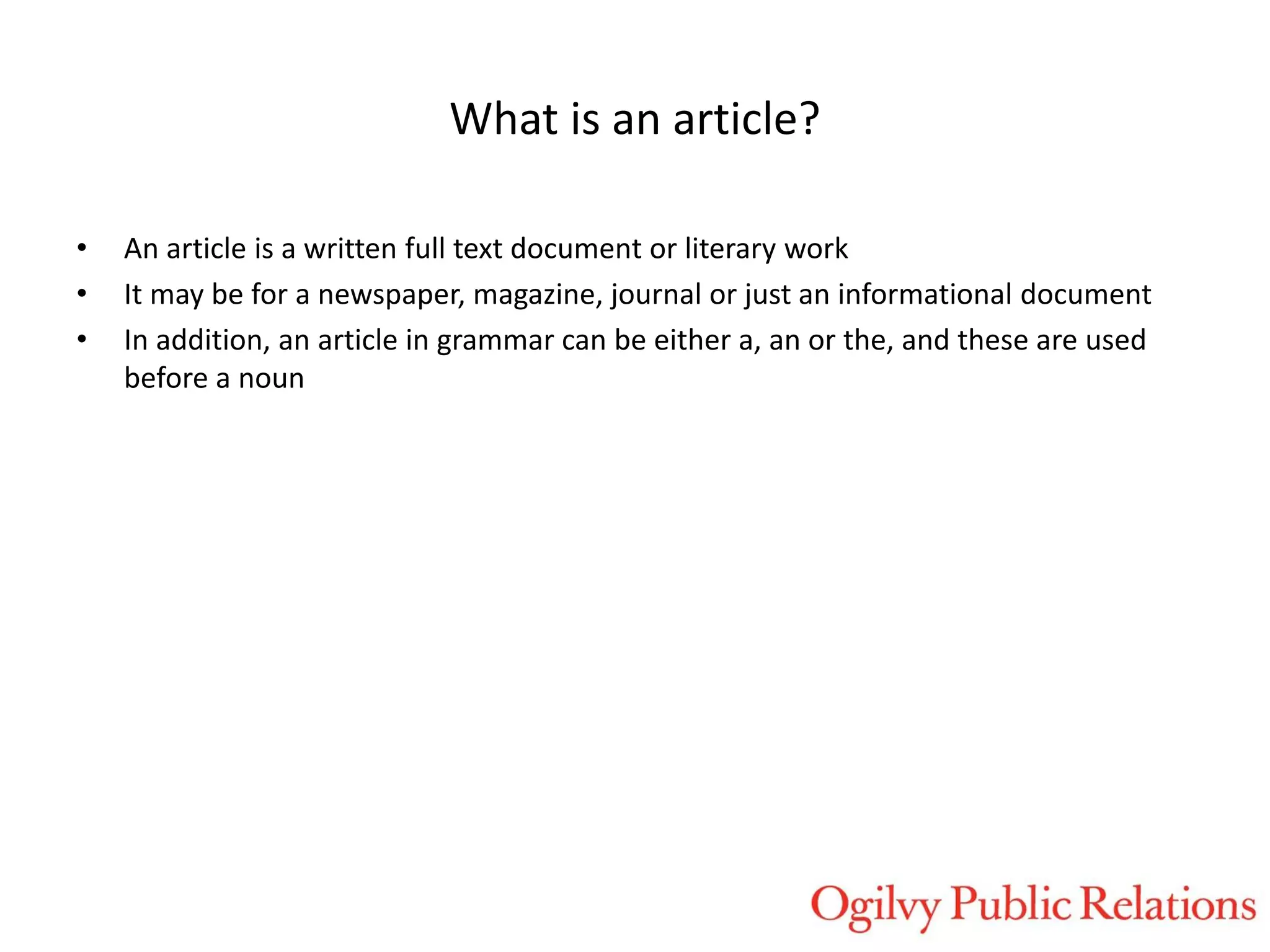 What is an article?
•
•
•

An article is a written full text document or literary work
It may be for a newspaper, magazine, journal or just an informational document
In addition, an article in grammar can be either a, an or the, and these are used
before a noun

 