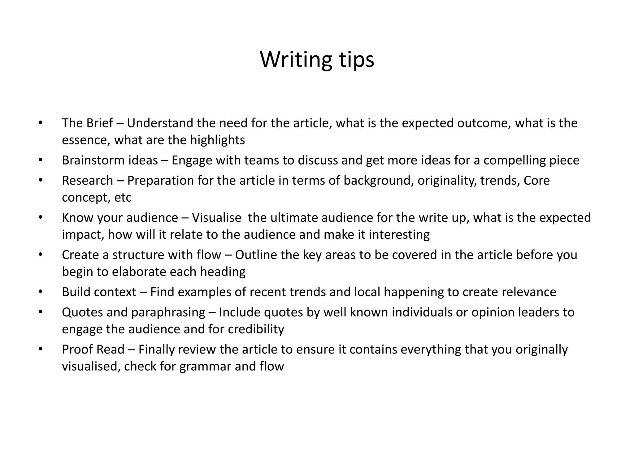 Writing tips
•
•
•
•
•
•
•
•

The Brief – Understand the need for the article, what is the expected outcome, what is the
essence, what are the highlights
Brainstorm ideas – Engage with teams to discuss and get more ideas for a compelling piece
Research – Preparation for the article in terms of background, originality, trends, Core
concept, etc
Know your audience – Visualise the ultimate audience for the write up, what is the expected
impact, how will it relate to the audience and make it interesting
Create a structure with flow – Outline the key areas to be covered in the article before you
begin to elaborate each heading
Build context – Find examples of recent trends and local happening to create relevance
Quotes and paraphrasing – Include quotes by well known individuals or opinion leaders to
engage the audience and for credibility
Proof Read – Finally review the article to ensure it contains everything that you originally
visualised, check for grammar and flow

 