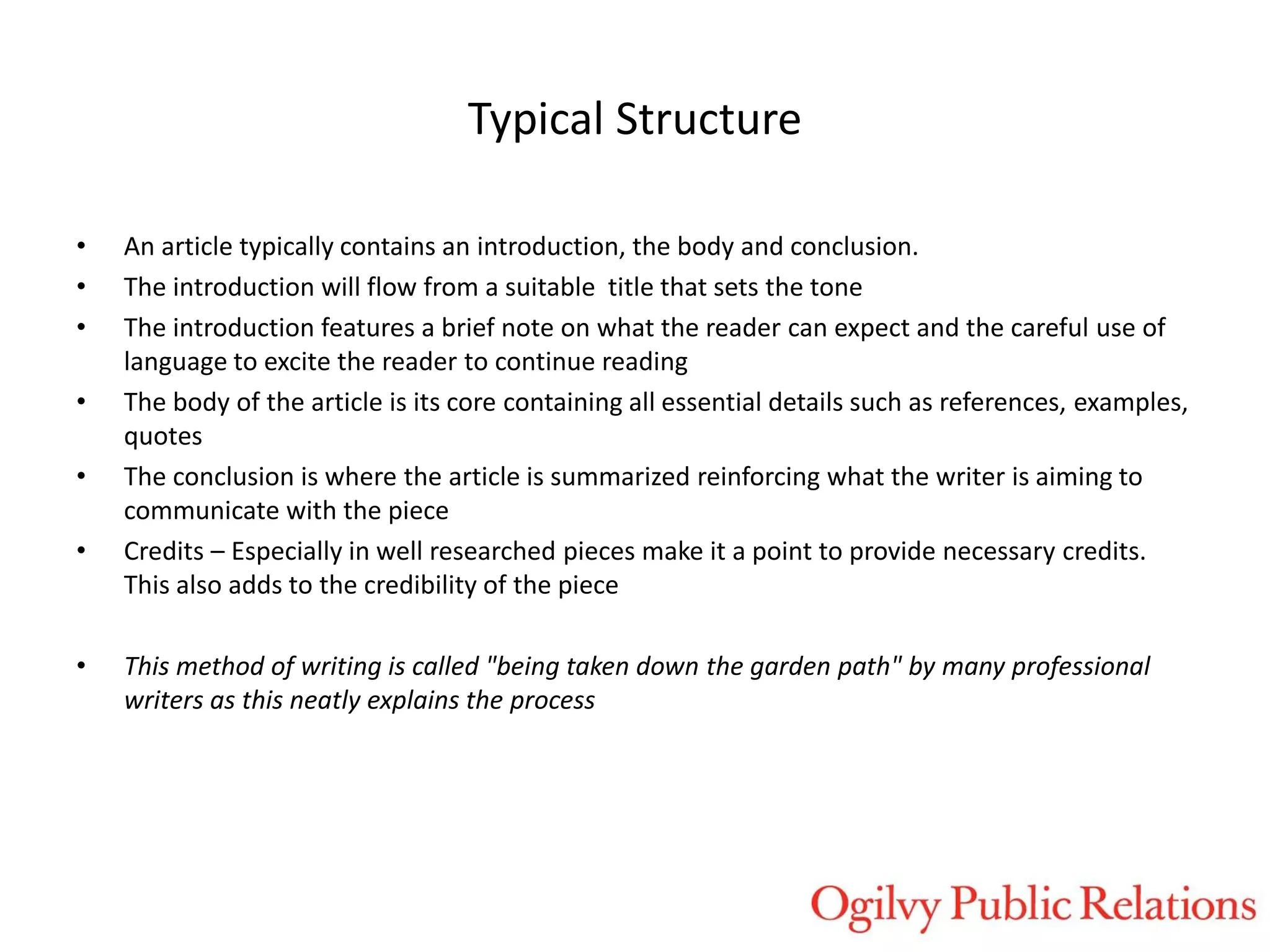 Typical Structure
•
•
•
•
•
•

•

An article typically contains an introduction, the body and conclusion.
The introduction will flow from a suitable title that sets the tone
The introduction features a brief note on what the reader can expect and the careful use of
language to excite the reader to continue reading
The body of the article is its core containing all essential details such as references, examples,
quotes
The conclusion is where the article is summarized reinforcing what the writer is aiming to
communicate with the piece
Credits – Especially in well researched pieces make it a point to provide necessary credits.
This also adds to the credibility of the piece
This method of writing is called "being taken down the garden path" by many professional
writers as this neatly explains the process

 