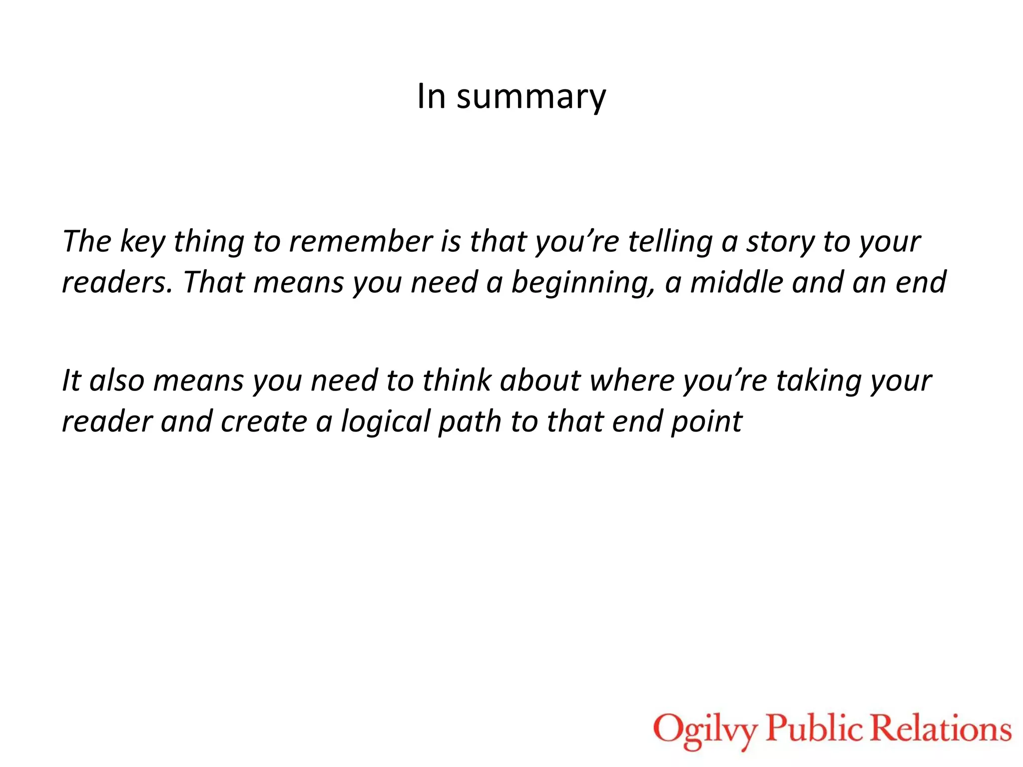 In summary

The key thing to remember is that you’re telling a story to your
readers. That means you need a beginning, a middle and an end
It also means you need to think about where you’re taking your
reader and create a logical path to that end point

 