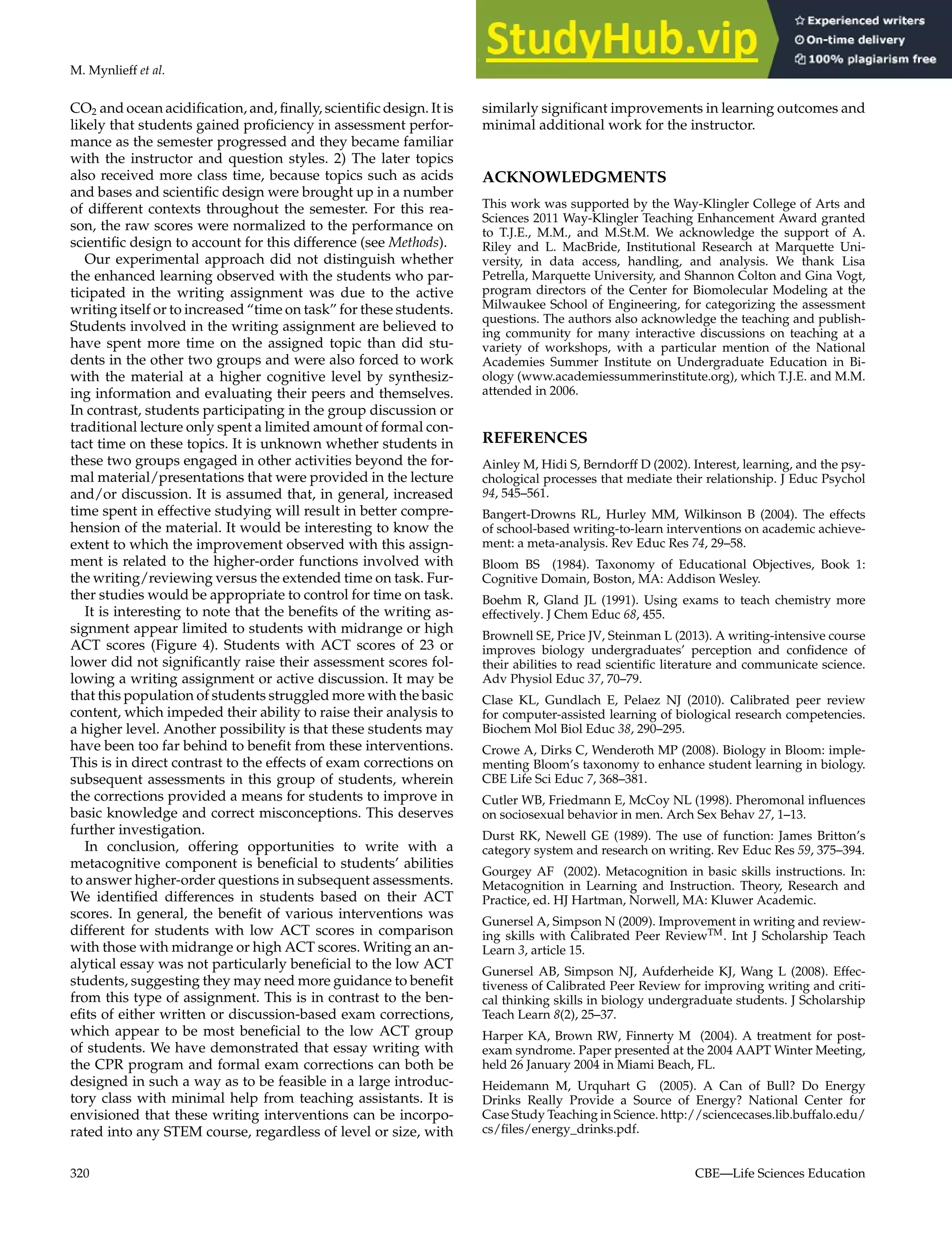 M. Mynlieff et al.
CO2 and ocean acidification, and, finally, scientific design. It is
likely that students gained proficiency in assessment perfor-
mance as the semester progressed and they became familiar
with the instructor and question styles. 2) The later topics
also received more class time, because topics such as acids
and bases and scientific design were brought up in a number
of different contexts throughout the semester. For this rea-
son, the raw scores were normalized to the performance on
scientific design to account for this difference (see Methods).
Our experimental approach did not distinguish whether
the enhanced learning observed with the students who par-
ticipated in the writing assignment was due to the active
writing itself or to increased “time on task” for these students.
Students involved in the writing assignment are believed to
have spent more time on the assigned topic than did stu-
dents in the other two groups and were also forced to work
with the material at a higher cognitive level by synthesiz-
ing information and evaluating their peers and themselves.
In contrast, students participating in the group discussion or
traditional lecture only spent a limited amount of formal con-
tact time on these topics. It is unknown whether students in
these two groups engaged in other activities beyond the for-
mal material/presentations that were provided in the lecture
and/or discussion. It is assumed that, in general, increased
time spent in effective studying will result in better compre-
hension of the material. It would be interesting to know the
extent to which the improvement observed with this assign-
ment is related to the higher-order functions involved with
the writing/reviewing versus the extended time on task. Fur-
ther studies would be appropriate to control for time on task.
It is interesting to note that the benefits of the writing as-
signment appear limited to students with midrange or high
ACT scores (Figure 4). Students with ACT scores of 23 or
lower did not significantly raise their assessment scores fol-
lowing a writing assignment or active discussion. It may be
that this population of students struggled more with the basic
content, which impeded their ability to raise their analysis to
a higher level. Another possibility is that these students may
have been too far behind to benefit from these interventions.
This is in direct contrast to the effects of exam corrections on
subsequent assessments in this group of students, wherein
the corrections provided a means for students to improve in
basic knowledge and correct misconceptions. This deserves
further investigation.
In conclusion, offering opportunities to write with a
metacognitive component is beneficial to students’ abilities
to answer higher-order questions in subsequent assessments.
We identified differences in students based on their ACT
scores. In general, the benefit of various interventions was
different for students with low ACT scores in comparison
with those with midrange or high ACT scores. Writing an an-
alytical essay was not particularly beneficial to the low ACT
students, suggesting they may need more guidance to benefit
from this type of assignment. This is in contrast to the ben-
efits of either written or discussion-based exam corrections,
which appear to be most beneficial to the low ACT group
of students. We have demonstrated that essay writing with
the CPR program and formal exam corrections can both be
designed in such a way as to be feasible in a large introduc-
tory class with minimal help from teaching assistants. It is
envisioned that these writing interventions can be incorpo-
rated into any STEM course, regardless of level or size, with
similarly significant improvements in learning outcomes and
minimal additional work for the instructor.
ACKNOWLEDGMENTS
This work was supported by the Way-Klingler College of Arts and
Sciences 2011 Way-Klingler Teaching Enhancement Award granted
to T.J.E., M.M., and M.St.M. We acknowledge the support of A.
Riley and L. MacBride, Institutional Research at Marquette Uni-
versity, in data access, handling, and analysis. We thank Lisa
Petrella, Marquette University, and Shannon Colton and Gina Vogt,
program directors of the Center for Biomolecular Modeling at the
Milwaukee School of Engineering, for categorizing the assessment
questions. The authors also acknowledge the teaching and publish-
ing community for many interactive discussions on teaching at a
variety of workshops, with a particular mention of the National
Academies Summer Institute on Undergraduate Education in Bi-
ology (www.academiessummerinstitute.org), which T.J.E. and M.M.
attended in 2006.
REFERENCES
Ainley M, Hidi S, Berndorff D (2002). Interest, learning, and the psy-
chological processes that mediate their relationship. J Educ Psychol
94, 545–561.
Bangert-Drowns RL, Hurley MM, Wilkinson B (2004). The effects
of school-based writing-to-learn interventions on academic achieve-
ment: a meta-analysis. Rev Educ Res 74, 29–58.
Bloom BS (1984). Taxonomy of Educational Objectives, Book 1:
Cognitive Domain, Boston, MA: Addison Wesley.
Boehm R, Gland JL (1991). Using exams to teach chemistry more
effectively. J Chem Educ 68, 455.
Brownell SE, Price JV, Steinman L (2013). A writing-intensive course
improves biology undergraduates’ perception and confidence of
their abilities to read scientific literature and communicate science.
Adv Physiol Educ 37, 70–79.
Clase KL, Gundlach E, Pelaez NJ (2010). Calibrated peer review
for computer-assisted learning of biological research competencies.
Biochem Mol Biol Educ 38, 290–295.
Crowe A, Dirks C, Wenderoth MP (2008). Biology in Bloom: imple-
menting Bloom’s taxonomy to enhance student learning in biology.
CBE Life Sci Educ 7, 368–381.
Cutler WB, Friedmann E, McCoy NL (1998). Pheromonal influences
on sociosexual behavior in men. Arch Sex Behav 27, 1–13.
Durst RK, Newell GE (1989). The use of function: James Britton’s
category system and research on writing. Rev Educ Res 59, 375–394.
Gourgey AF (2002). Metacognition in basic skills instructions. In:
Metacognition in Learning and Instruction. Theory, Research and
Practice, ed. HJ Hartman, Norwell, MA: Kluwer Academic.
Gunersel A, Simpson N (2009). Improvement in writing and review-
ing skills with Calibrated Peer ReviewTM. Int J Scholarship Teach
Learn 3, article 15.
Gunersel AB, Simpson NJ, Aufderheide KJ, Wang L (2008). Effec-
tiveness of Calibrated Peer Review for improving writing and criti-
cal thinking skills in biology undergraduate students. J Scholarship
Teach Learn 8(2), 25–37.
Harper KA, Brown RW, Finnerty M (2004). A treatment for post-
exam syndrome. Paper presented at the 2004 AAPT Winter Meeting,
held 26 January 2004 in Miami Beach, FL.
Heidemann M, Urquhart G (2005). A Can of Bull? Do Energy
Drinks Really Provide a Source of Energy? National Center for
Case Study Teaching in Science. http://sciencecases.lib.buffalo.edu/
cs/files/energy_drinks.pdf.
320 CBE—Life Sciences Education
 
