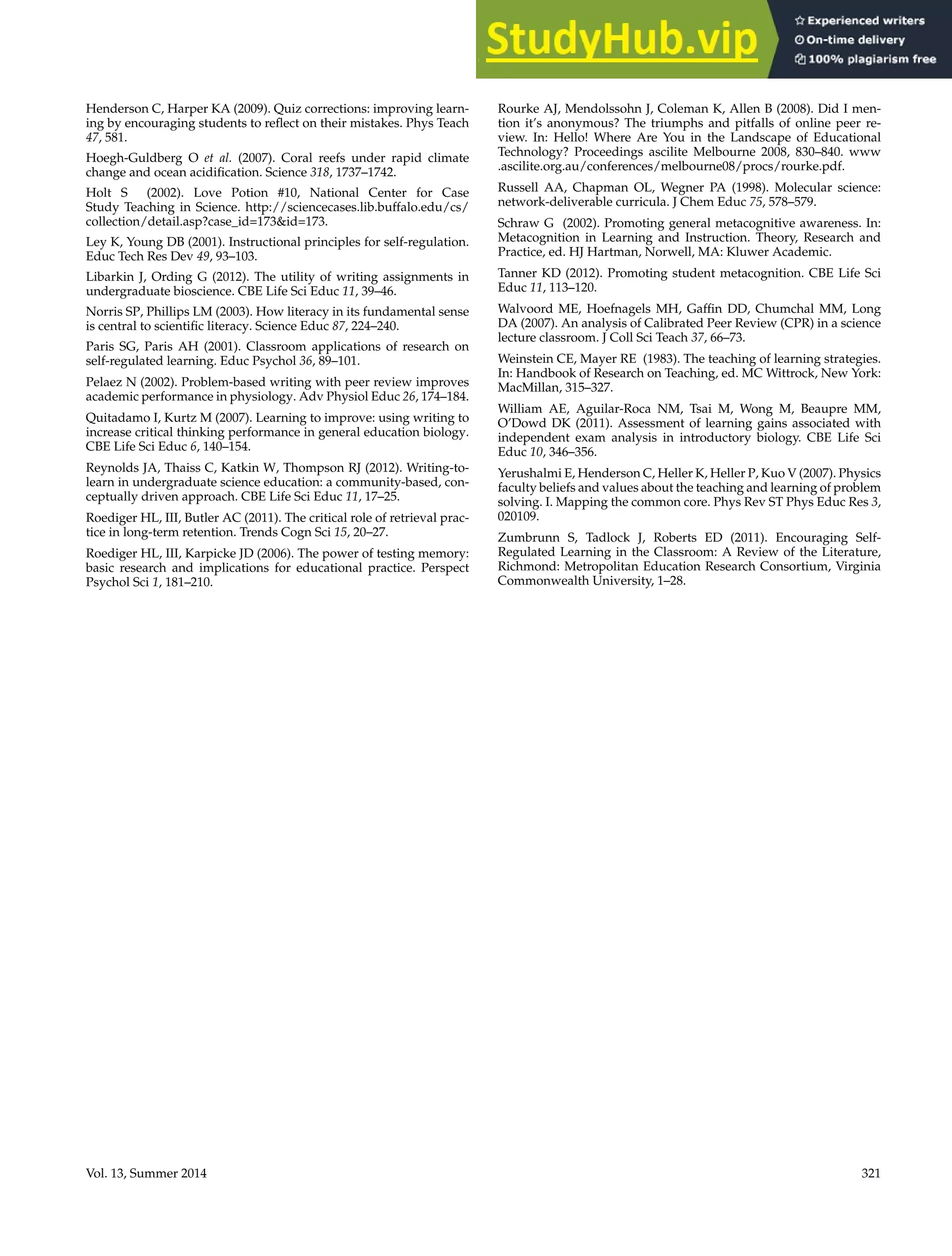 Writing Interventions Enhance Learning
Henderson C, Harper KA (2009). Quiz corrections: improving learn-
ing by encouraging students to reflect on their mistakes. Phys Teach
47, 581.
Hoegh-Guldberg O et al. (2007). Coral reefs under rapid climate
change and ocean acidification. Science 318, 1737–1742.
Holt S (2002). Love Potion #10, National Center for Case
Study Teaching in Science. http://sciencecases.lib.buffalo.edu/cs/
collection/detail.asp?case_id=173id=173.
Ley K, Young DB (2001). Instructional principles for self-regulation.
Educ Tech Res Dev 49, 93–103.
Libarkin J, Ording G (2012). The utility of writing assignments in
undergraduate bioscience. CBE Life Sci Educ 11, 39–46.
Norris SP, Phillips LM (2003). How literacy in its fundamental sense
is central to scientific literacy. Science Educ 87, 224–240.
Paris SG, Paris AH (2001). Classroom applications of research on
self-regulated learning. Educ Psychol 36, 89–101.
Pelaez N (2002). Problem-based writing with peer review improves
academic performance in physiology. Adv Physiol Educ 26, 174–184.
Quitadamo I, Kurtz M (2007). Learning to improve: using writing to
increase critical thinking performance in general education biology.
CBE Life Sci Educ 6, 140–154.
Reynolds JA, Thaiss C, Katkin W, Thompson RJ (2012). Writing-to-
learn in undergraduate science education: a community-based, con-
ceptually driven approach. CBE Life Sci Educ 11, 17–25.
Roediger HL, III, Butler AC (2011). The critical role of retrieval prac-
tice in long-term retention. Trends Cogn Sci 15, 20–27.
Roediger HL, III, Karpicke JD (2006). The power of testing memory:
basic research and implications for educational practice. Perspect
Psychol Sci 1, 181–210.
Rourke AJ, Mendolssohn J, Coleman K, Allen B (2008). Did I men-
tion it’s anonymous? The triumphs and pitfalls of online peer re-
view. In: Hello! Where Are You in the Landscape of Educational
Technology? Proceedings ascilite Melbourne 2008, 830–840. www
.ascilite.org.au/conferences/melbourne08/procs/rourke.pdf.
Russell AA, Chapman OL, Wegner PA (1998). Molecular science:
network-deliverable curricula. J Chem Educ 75, 578–579.
Schraw G (2002). Promoting general metacognitive awareness. In:
Metacognition in Learning and Instruction. Theory, Research and
Practice, ed. HJ Hartman, Norwell, MA: Kluwer Academic.
Tanner KD (2012). Promoting student metacognition. CBE Life Sci
Educ 11, 113–120.
Walvoord ME, Hoefnagels MH, Gaffin DD, Chumchal MM, Long
DA (2007). An analysis of Calibrated Peer Review (CPR) in a science
lecture classroom. J Coll Sci Teach 37, 66–73.
Weinstein CE, Mayer RE (1983). The teaching of learning strategies.
In: Handbook of Research on Teaching, ed. MC Wittrock, New York:
MacMillan, 315–327.
William AE, Aguilar-Roca NM, Tsai M, Wong M, Beaupre MM,
O’Dowd DK (2011). Assessment of learning gains associated with
independent exam analysis in introductory biology. CBE Life Sci
Educ 10, 346–356.
Yerushalmi E, Henderson C, Heller K, Heller P, Kuo V (2007). Physics
faculty beliefs and values about the teaching and learning of problem
solving. I. Mapping the common core. Phys Rev ST Phys Educ Res 3,
020109.
Zumbrunn S, Tadlock J, Roberts ED (2011). Encouraging Self-
Regulated Learning in the Classroom: A Review of the Literature,
Richmond: Metropolitan Education Research Consortium, Virginia
Commonwealth University, 1–28.
Vol. 13, Summer 2014 321
 