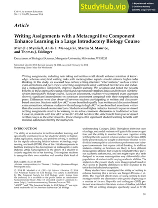 CBE—Life Sciences Education
Vol. 13, 311–321, Summer 2014
Article
Writing Assignments with a Metacognitive Component
Enhance Learning in a Large Introductory Biology Course
Michelle Mynlieff, Anita L. Manogaran, Martin St. Maurice,
and Thomas J. Eddinger
Department of Biological Sciences, Marquette University, Milwaukee, WI 53233
Submitted May 22, 2013; Revised January 24, 2014; Accepted February 16, 2014
Monitoring Editor: Mary Pat Wenderoth
Writing assignments, including note taking and written recall, should enhance retention of knowl-
edge, whereas analytical writing tasks with metacognitive aspects should enhance higher-order
thinking. In this study, we assessed how certain writing-intensive “interventions,” such as written
exam corrections and peer-reviewed writing assignments using Calibrated Peer Review and includ-
ing a metacognitive component, improve student learning. We designed and tested the possible
benefits of these approaches using control and experimental variables across and between our three-
section introductory biology course. Based on assessment, students who corrected exam questions
showed significant improvement on postexam assessment compared with their nonparticipating
peers. Differences were also observed between students participating in written and discussion-
based exercises. Students with low ACT scores benefited equally from written and discussion-based
exam corrections, whereas students with midrange to high ACT scores benefited more from written
than discussion-based exam corrections. Students scored higher on topics learned via peer-reviewed
writing assignments relative to learning in an active classroom discussion or traditional lecture.
However, students with low ACT scores (17–23) did not show the same benefit from peer-reviewed
written essays as the other students. These changes offer significant student learning benefits with
minimal additional effort by the instructors.
INTRODUCTION
The ability of an instructor to facilitate student learning, and
specifically to enhance his or her students’ ability for higher-
order application, analysis, and problem solving, is essential
for the rapidly advancing fields of science, technology, engi-
neering, and math (STEM). One of the critical components to
facilitate learning is the development of metacognitive skills
(Schraw, 2002). Metacognition is the ability of a student to
actively regulate his or her learning. This requires students
to recognize their own mistakes and monitor their level of
DOI: 10.1187/cbe.13-05-0097
Address correspondence to: Thomas J. Eddinger (thomas.eddinger
@marquette.edu).
c
 2014 M. Mynlieff et al. CBE—Life Sciences Education c
 2014
The American Society for Cell Biology. This article is distributed
by The American Society for Cell Biology under license from
the author(s). It is available to the public under an Attribution–
Noncommercial–Share Alike 3.0 Unported Creative Commons Li-
cense (http://creativecommons.org/licenses/by-nc-sa/3.0).
“ASCB R
” and “The American Society for Cell Biology R
” are regis-
tered trademarks of The American Society for Cell Biology.
understanding (Gourgey, 2002). Throughout their four years
of college, successful students will gain skills in metacogni-
tion, and the ability to monitor their own cognitive ability
will help them to succeed in future endeavors (Schraw, 2002).
In the present study, we sought to determine whether two in-
dividual metacognitive tasks enhance performance on subse-
quent assessments that require critical thinking. In addition,
students entering as freshmen are likely to have different
metacognitive abilities that would be reflected by their previ-
ous academic performance, and one might expect that tasks
designed to increase metacognition may differentially affect
populations of students with varying academic abilities. The
students in the present study were disaggregated based on
ACT scores to identify differences in their response to the
tasks that included metacognition.
Many studies have investigated the ability of writing to
enhance learning (for a review, see Bangert-Drowns et al.,
2004). The reported effectiveness of using writing-to-learn
strategies within the classroom varies greatly depending on
a number of factors. Reynolds and colleagues (2012) per-
formed an exhaustive literature review of studies published
after 1994 on writing strategies specifically used in STEM
311
 