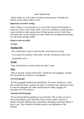 Article Writing Format
Article writing is a well written document expressing one’s thoughts and
opinion on any subject matter or issue.
Importance of article writing
Article writing is very important as it is one of the most powerful medium to
share one’s views to the world. Article is not only a medium to express but also
a great medium to make people aware of things going on in the world. Since
one cannot rely on news channels for truth, articles are something that introduce
us to the harsh and ugly realities.
Steps to write an article
Format
Heading/Title
One should keep in mind to make the title catchy and not too long.
Try to attract the attention of the reader. The title should also be free from
grammatical errors.
By-line
There should always be a line having the writer’s name.
Body
Body is the main content of the article. It holds the most weightage of marks.
One can divide the content in 3-4 paragraphs .
First Paragraph
The first paragraph should be the introduction. The writer should give a clear
idea of what the article is going to be about. It should be clear and precise. Since
it is the first paragraph, the writer should keep the writing engaging for
the readers not to lose interest.
2nd and 3rd Paragraph
The second and third paragraph are very important. This is where one has to
discuss the problem, cause and effect of the current scenario. One has to
mention about the different types of problems, advantages and disadvantages if
there is any. There should be a detailed analysis and explanation of the
situation.
 