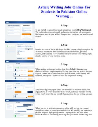 Article Writing Jobs Online For
Students In Pakistan Online
Writing ...
1. Step
To get started, you must first create an account on site HelpWriting.net.
The registration process is quick and simple, taking just a few moments.
During this process, you will need to provide a password and a valid email
address.
2. Step
In order to create a "Write My Paper For Me" request, simply complete the
10-minute order form. Provide the necessary instructions, preferred
sources, and deadline. If you want the writer to imitate your writing style,
attach a sample of your previous work.
3. Step
When seeking assignment writing help from HelpWriting.net, our
platform utilizes a bidding system. Review bids from our writers for your
request, choose one of them based on qualifications, order history, and
feedback, then place a deposit to start the assignment writing.
4. Step
After receiving your paper, take a few moments to ensure it meets your
expectations. If you're pleased with the result, authorize payment for the
writer. Don't forget that we provide free revisions for our writing services.
5. Step
When you opt to write an assignment online with us, you can request
multiple revisions to ensure your satisfaction. We stand by our promise to
provide original, high-quality content - if plagiarized, we offer a full
refund. Choose us confidently, knowing that your needs will be fully met.
Article Writing Jobs Online For Students In Pakistan Online Writing ... Article Writing Jobs Online For Students In
Pakistan Online Writing ...
 