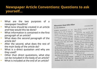 Newspaper Article Conventions: Questions to ask
yourself…
 What are the two purposes of a
newspaper headline?
 What tone should be created in an article
and how would this be done?
 What information is contained in the first
paragraph of an article?
 What does the second paragraph of the
article do?
 After the second, what does the rest of
the main body of the article do?
 What is a direct quotation and why are
they used?
 Other than direct quotations, what else
can be included in the body of an article?
 What is included at the end of an article?
 