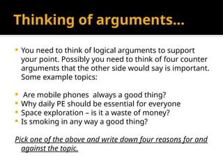 Thinking of arguments…
 You need to think of logical arguments to support
your point. Possibly you need to think of four counter
arguments that the other side would say is important.
Some example topics:
 Are mobile phones always a good thing?
 Why daily PE should be essential for everyone
 Space exploration – is it a waste of money?
 Is smoking in any way a good thing?
Pick one of the above and write down four reasons for and
against the topic.
 