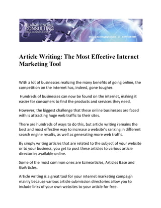  

 


Article Writing: The Most Effective Internet
Marketing Tool
 

With a lot of businesses realizing the many benefits of going online, the 
competition on the internet has, indeed, gone tougher. 

 Hundreds of businesses can now be found on the internet, making it 
easier for consumers to find the products and services they need.  

However, the biggest challenge that these online businesses are faced 
with is attracting huge web traffic to their sites.  

There are hundreds of ways to do this, but article writing remains the 
best and most effective way to increase a website’s ranking in different 
search engine results, as well as generating more web traffic. 

By simply writing articles that are related to the subject of your website 
or to your business, you get to post these articles to various article 
directories available online.  

Some of the most common ones are Ezinearticles, Articles Base and 
GoArticles. 

Article writing is a great tool for your internet marketing campaign 
mainly because various article submission directories allow you to 
include links of your own websites to your article for free. 
 