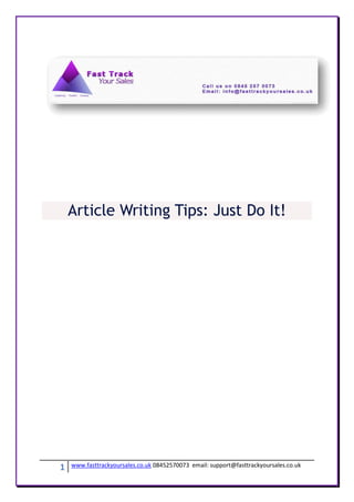 Article Writing Tips: Just Do It!




1   www.fasttrackyoursales.co.uk 08452570073 email: support@fasttrackyoursales.co.uk
 