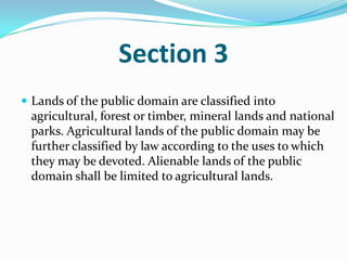 Section 3Lands of the public domain are classified into agricultural, forest or timber, mineral lands and national parks. Agricultural lands of the public domain may be further classified by law according to the uses to which they may be devoted. Alienable lands of the public domain shall be limited to agricultural lands.