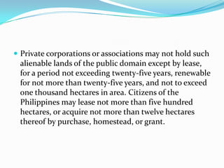 Private corporations or associations may not hold such alienable lands of the public domain except by lease, for a period not exceeding twenty-five years, renewable for not more than twenty-five years, and not to exceed one thousand hectares in area. Citizens of the Philippines may lease not more than five hundred hectares, or acquire not more than twelve hectares thereof by purchase, homestead, or grant. 