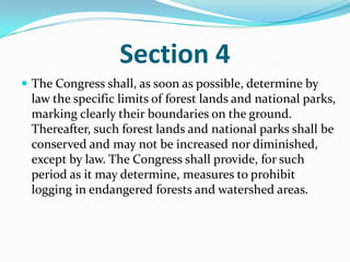 Section 4The Congress shall, as soon as possible, determine by law the specific limits of forest lands and national parks, marking clearly their boundaries on the ground. Thereafter, such forest lands and national parks shall be conserved and may not be increased nor diminished, except by law. The Congress shall provide, for such period as it may determine, measures to prohibit logging in endangered forests and watershed areas. 