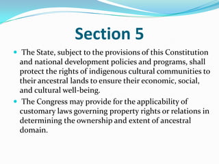 Section 5The State, subject to the provisions of this Constitution and national development policies and programs, shall protect the rights of indigenous cultural communities to their ancestral lands to ensure their economic, social, and cultural well-being.The Congress may provide for the applicability of customary laws governing property rights or relations in determining the ownership and extent of ancestral domain. 