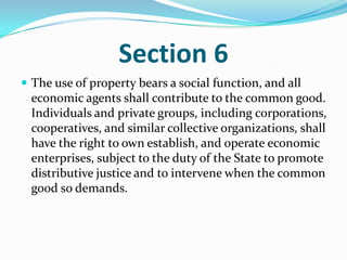 Section 6The use of property bears a social function, and all economic agents shall contribute to the common good. Individuals and private groups, including corporations, cooperatives, and similar collective organizations, shall have the right to own establish, and operate economic enterprises, subject to the duty of the State to promote distributive justice and to intervene when the common good so demands. 
