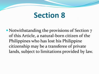 Section 8Notwithstanding the provisions of Section 7 of this Article, a natural-born citizen of the Philippines who has lost his Philippine citizenship may be a transferee of private lands, subject to limitations provided by law. 